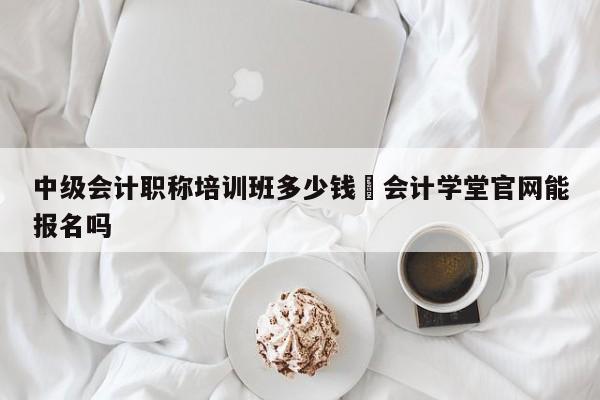 中級會計職稱培訓班多少錢氺會計學堂官網能報名嗎