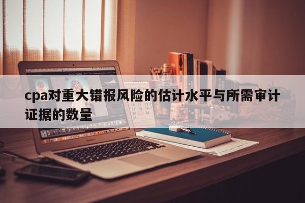 cpa對重大錯報風險的估計水平與所需審計證據(jù)的數(shù)量