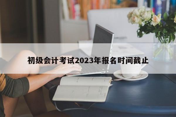 初級會計考試2023年報名時間截止