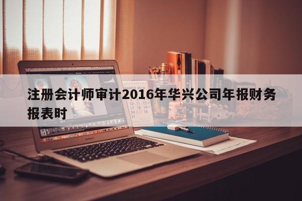 注冊會計師審計2016年華興公司年報財務(wù)報表時