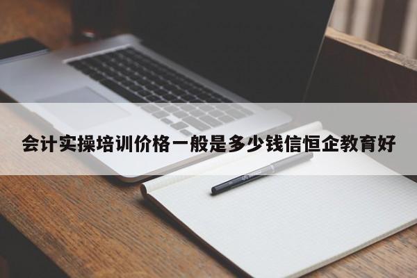 會計實操培訓價格一般是多少錢信恒企教育好